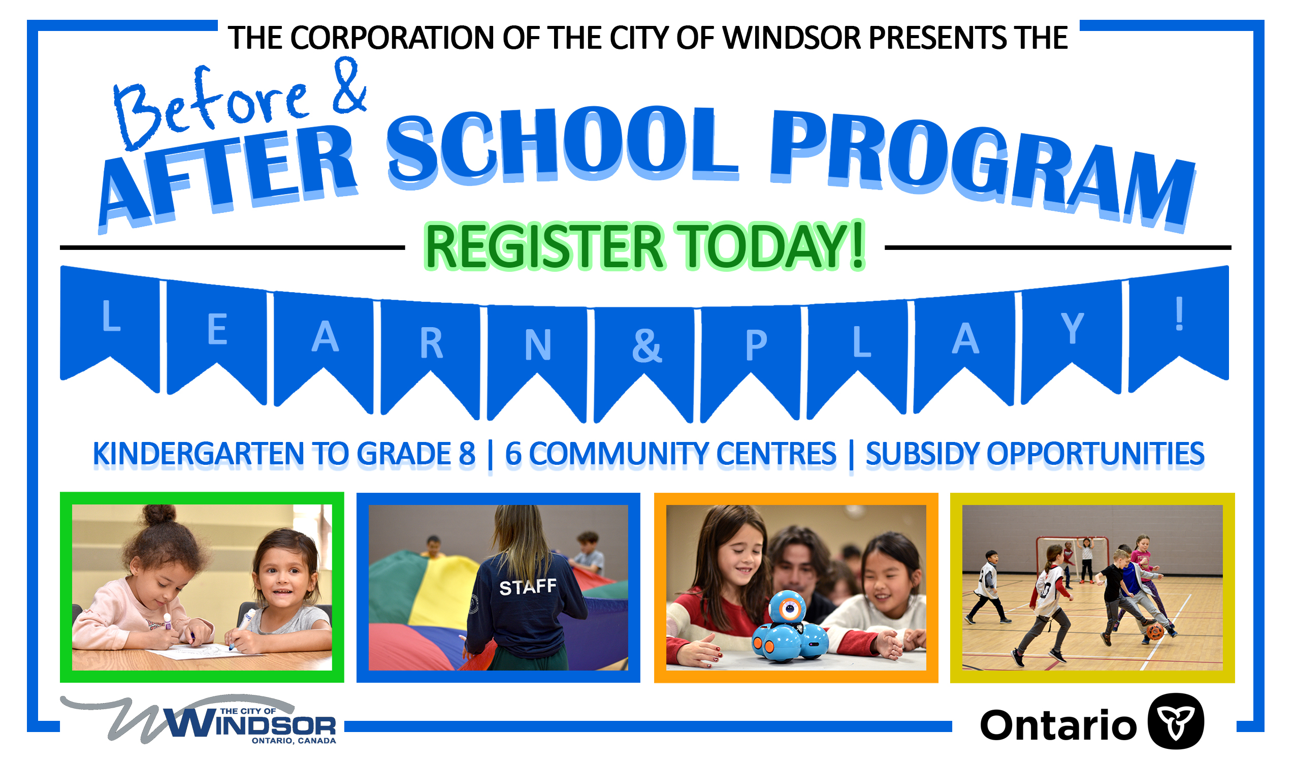After School Program Graphic The Corporation of the City of Windsor presents before and after school program. Register today! Learn and play. Kindergarten to grade 8, 6 community centres, and subsidy opportunities. City of Windsor and Government of Ontario logos.